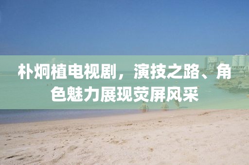 樸炯植電視劇，演技之路、角色魅力展現(xiàn)熒屏風采