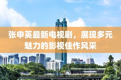 張申英最新電視劇，展現(xiàn)多元魅力的影視佳作風(fēng)采