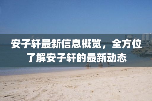安子軒最新信息概覽，全方位了解安子軒的最新動態(tài)