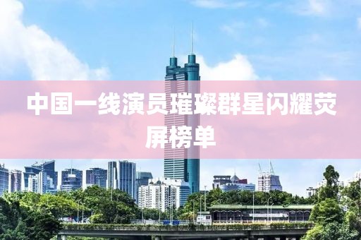 中國一線演員璀璨群星閃耀熒屏榜單