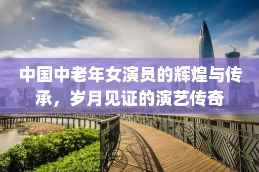 中國中老年女演員的輝煌與傳承，歲月見證的演藝傳奇