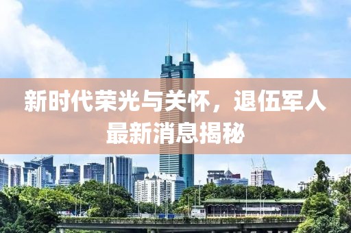 新時(shí)代榮光與關(guān)懷，退伍軍人最新消息揭秘