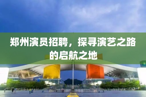 鄭州演員招聘，探尋演藝之路的啟航之地