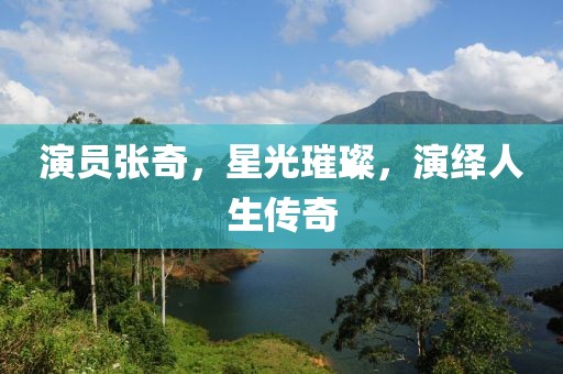 演員張奇，星光璀璨，演繹人生傳奇
