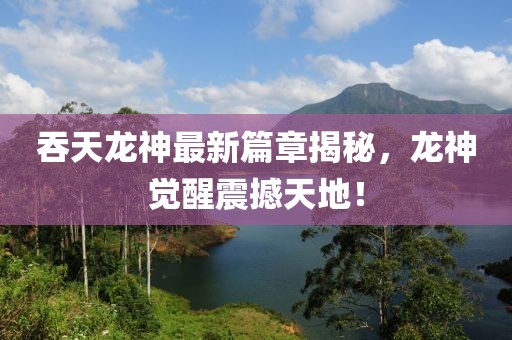 吞天龍神最新篇章揭秘，龍神覺醒震撼天地！
