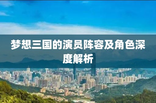 夢(mèng)想三國(guó)的演員陣容及角色深度解析