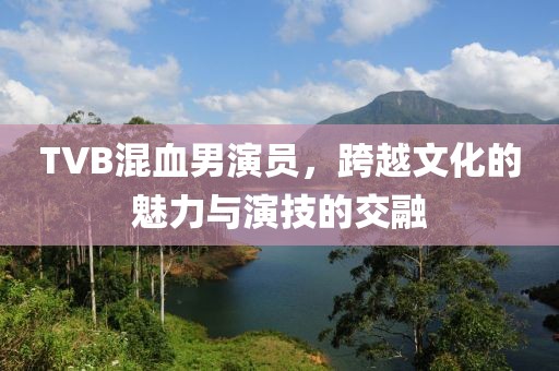 TVB混血男演員，跨越文化的魅力與演技的交融
