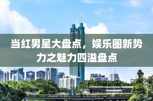 當紅男星大盤點，娛樂圈新勢力之魅力四溢盤點