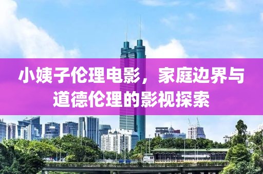 小姨子倫理電影，家庭邊界與道德倫理的影視探索