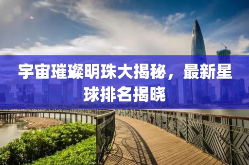 宇宙璀璨明珠大揭秘，最新星球排名揭曉
