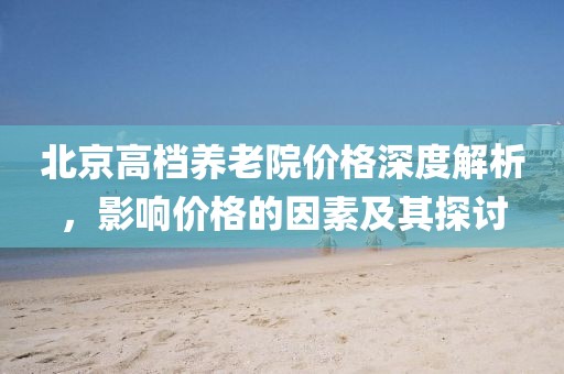 北京高檔養(yǎng)老院價(jià)格深度解析，影響價(jià)格的因素及其探討
