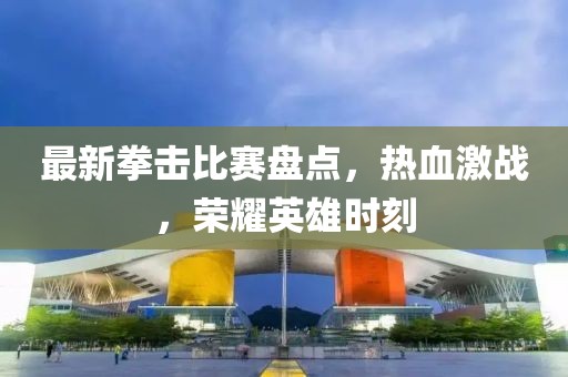 最新拳擊比賽盤點(diǎn)，熱血激戰(zhàn)，榮耀英雄時(shí)刻