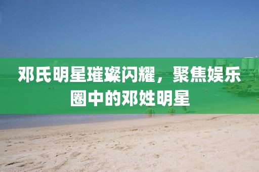 鄧氏明星璀璨閃耀，聚焦娛樂圈中的鄧姓明星