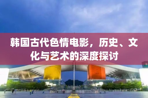 韓國古代色情電影，歷史、文化與藝術(shù)的深度探討
