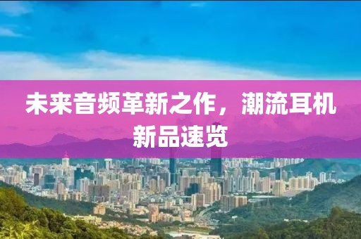 未來音頻革新之作，潮流耳機新品速覽