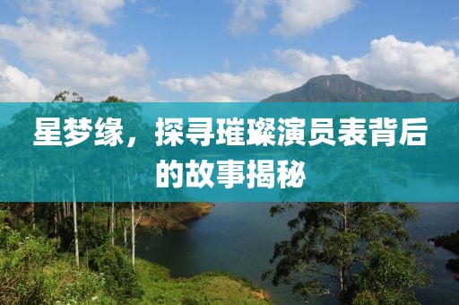 星夢緣，探尋璀璨演員表背后的故事揭秘