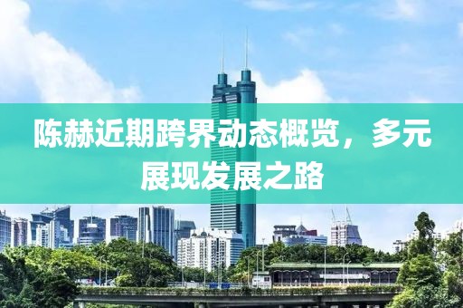 陳赫近期跨界動(dòng)態(tài)概覽，多元展現(xiàn)發(fā)展之路
