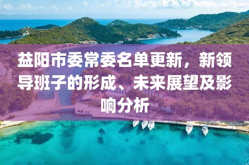 益陽(yáng)市委常委名單更新，新領(lǐng)導(dǎo)班子的形成、未來(lái)展望及影響分析