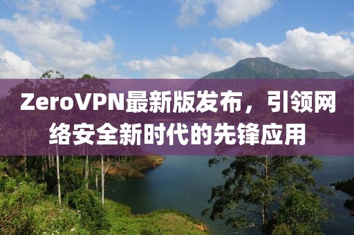 ZeroVPN最新版發(fā)布，引領(lǐng)網(wǎng)絡(luò)安全新時(shí)代的先鋒應(yīng)用