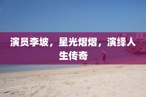 演員李坡，星光熠熠，演繹人生傳奇