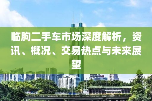 臨朐二手車市場深度解析，資訊、概況、交易熱點與未來展望