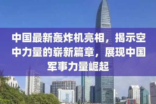 中國最新轟炸機亮相，揭示空中力量的嶄新篇章，展現(xiàn)中國軍事力量崛起