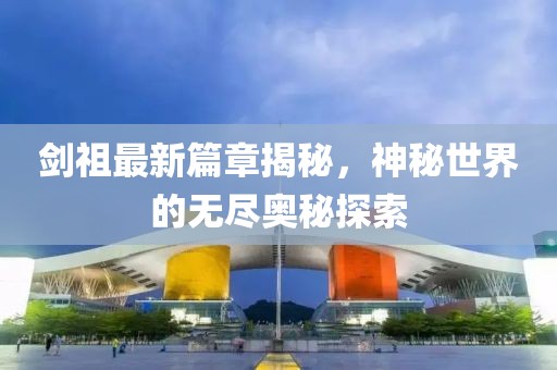 劍祖最新篇章揭秘，神秘世界的無盡奧秘探索