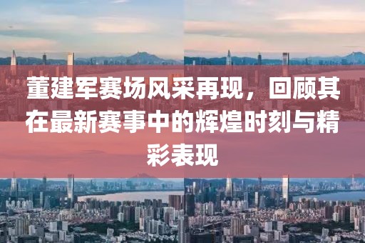 董建軍賽場(chǎng)風(fēng)采再現(xiàn)，回顧其在最新賽事中的輝煌時(shí)刻與精彩表現(xiàn)