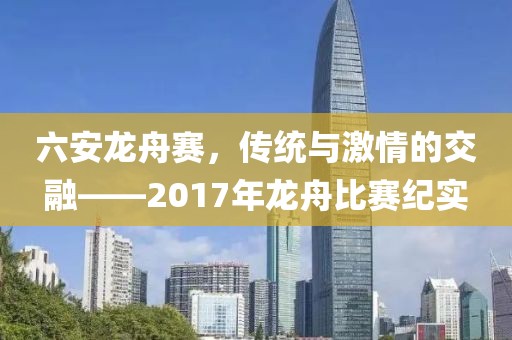 六安龍舟賽，傳統(tǒng)與激情的交融——2017年龍舟比賽紀實