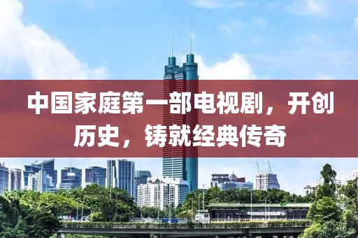 中國家庭第一部電視劇，開創(chuàng)歷史，鑄就經(jīng)典傳奇