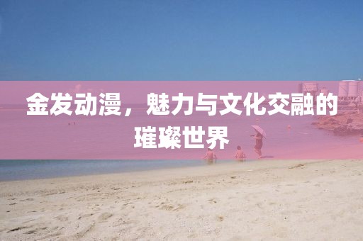金發(fā)動漫，魅力與文化交融的璀璨世界