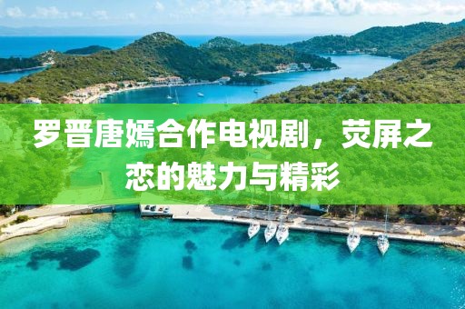 羅晉唐嫣合作電視劇，熒屏之戀的魅力與精彩