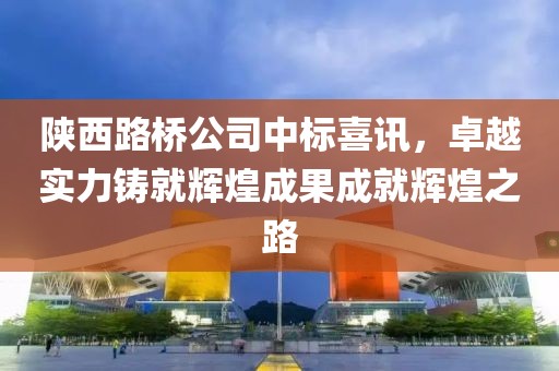 陜西路橋公司中標(biāo)喜訊，卓越實(shí)力鑄就輝煌成果成就輝煌之路