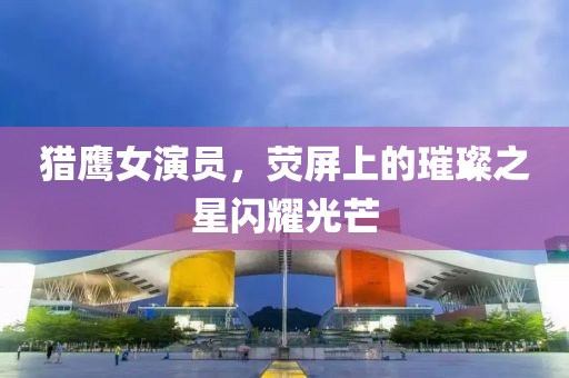 獵鷹女演員，熒屏上的璀璨之星閃耀光芒