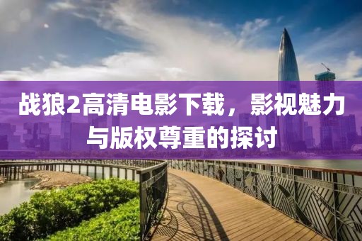 戰(zhàn)狼2高清電影下載，影視魅力與版權(quán)尊重的探討