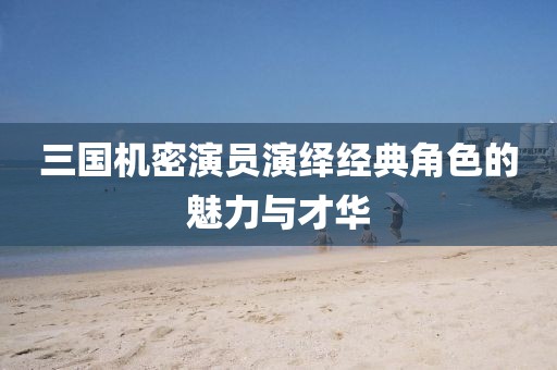 三國(guó)機(jī)密演員演繹經(jīng)典角色的魅力與才華