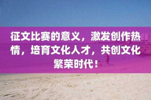 征文比賽的意義，激發(fā)創(chuàng)作熱情，培育文化人才，共創(chuàng)文化繁榮時(shí)代！