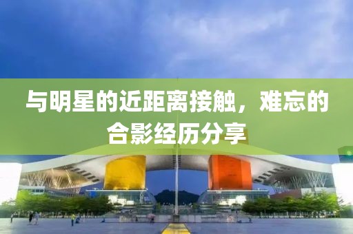 與明星的近距離接觸，難忘的合影經(jīng)歷分享