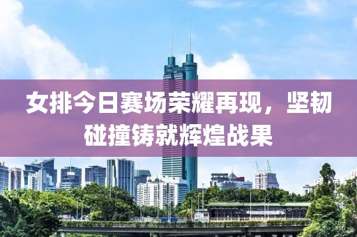 女排今日賽場榮耀再現(xiàn)，堅韌碰撞鑄就輝煌戰(zhàn)果