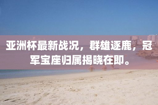亞洲杯最新戰(zhàn)況，群雄逐鹿，冠軍寶座歸屬揭曉在即。