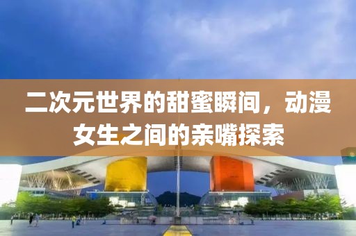 二次元世界的甜蜜瞬間，動漫女生之間的親嘴探索