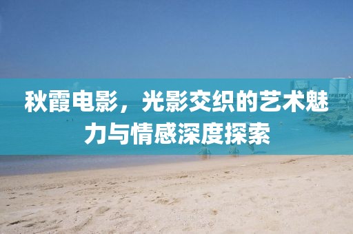 秋霞電影，光影交織的藝術(shù)魅力與情感深度探索
