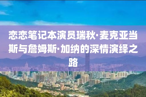 戀戀筆記本演員瑞秋·麥克亞當斯與詹姆斯·加納的深情演繹之路