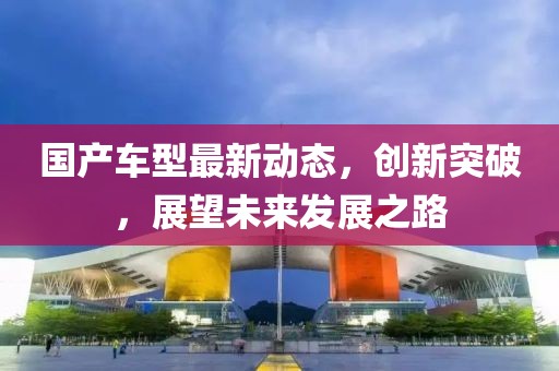國產(chǎn)車型最新動態(tài)，創(chuàng)新突破，展望未來發(fā)展之路