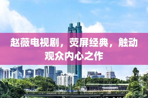 趙薇電視劇，熒屏經(jīng)典，觸動(dòng)觀眾內(nèi)心之作