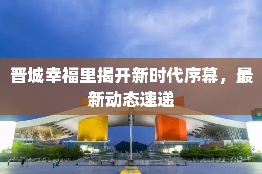 晉城幸福里揭開新時代序幕，最新動態(tài)速遞