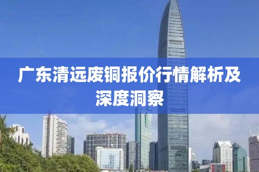 廣東清遠(yuǎn)廢銅報(bào)價(jià)行情解析及深度洞察