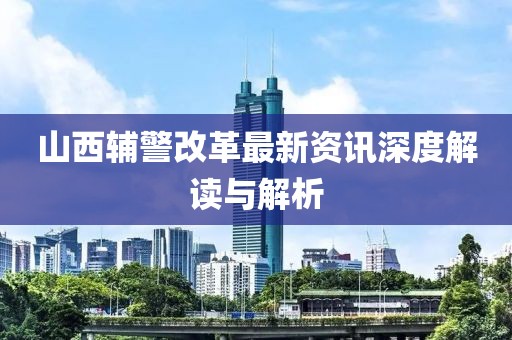 山西輔警改革最新資訊深度解讀與解析