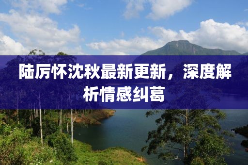 陸厲懷沈秋最新更新，深度解析情感糾葛