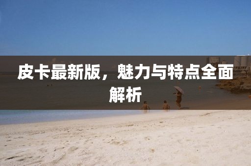 皮卡最新版，魅力與特點(diǎn)全面解析